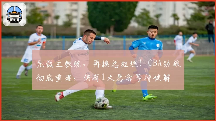 先裁主教练,再换总经理!CBA劲旅彻底重建,仍有1大悬念等待破解