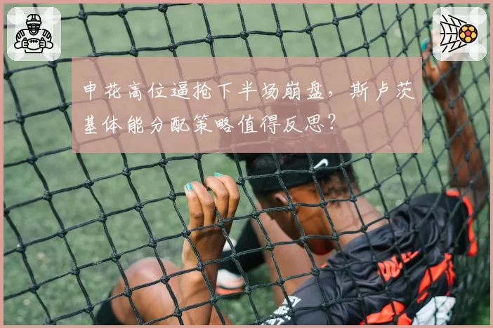 申花高位逼抢下半场崩盘,斯卢茨基体能分配策略值得反思?