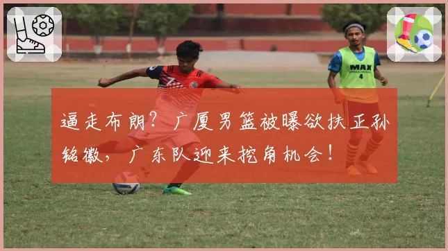 逼走布朗?广厦男篮被曝欲扶正孙铭徽,广东队迎来挖角机会!