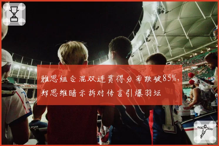 雅思组合混双连贯得分率跌破85%，郑思维暗示拆对传言引爆羽坛