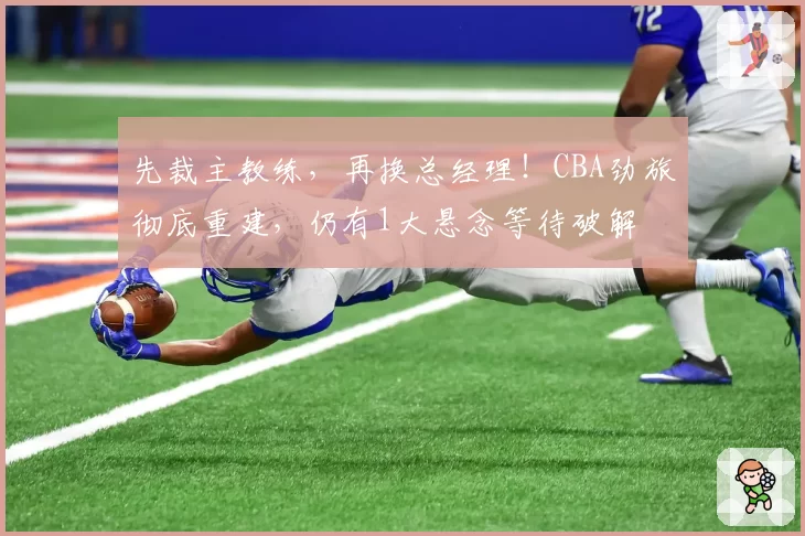 先裁主教练,再换总经理!CBA劲旅彻底重建,仍有1大悬念等待破解