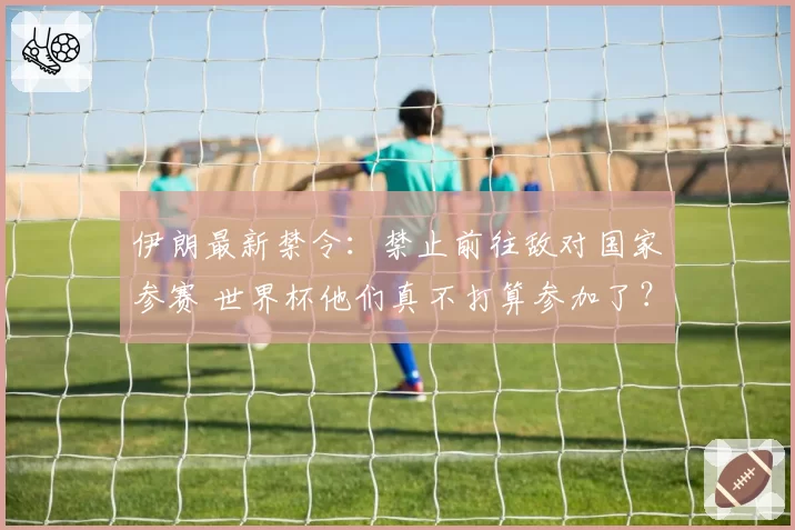 伊朗最新禁令:禁止前往敌对国家参赛 世界杯他们真不打算参加了?